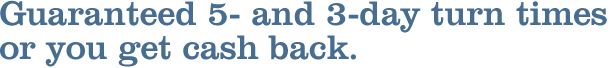 Guaranteed 5- and 3-day turn times or you get cash back. Guaranteed 5- and 3-day turn times or you get cash back.